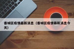 香城区疫情最新消息（香城区疫情最新消息今天）