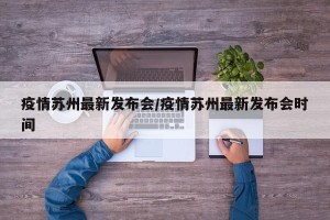 疫情苏州最新发布会/疫情苏州最新发布会时间