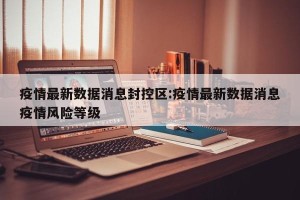 疫情最新数据消息封控区:疫情最新数据消息疫情风险等级
