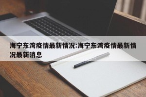 海宁东湾疫情最新情况:海宁东湾疫情最新情况最新消息