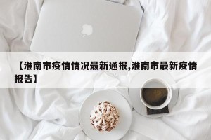 【淮南市疫情情况最新通报,淮南市最新疫情报告】