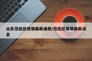 山东岱岳区疫情最新通报/岱岳区疫情最新消息