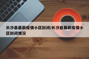 长沙县最新疫情小区封闭/长沙县最新疫情小区封闭情况
