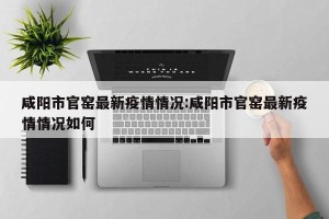 咸阳市官窑最新疫情情况:咸阳市官窑最新疫情情况如何