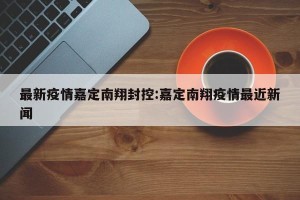 最新疫情嘉定南翔封控:嘉定南翔疫情最近新闻