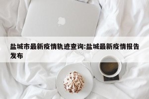 盐城市最新疫情轨迹查询:盐城最新疫情报告发布