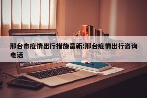 邢台市疫情出行措施最新:邢台疫情出行咨询电话
