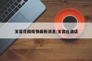 玉容花园疫情最新消息:玉容庄酒店