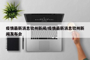 疫情最新消息钦州新闻/疫情最新消息钦州新闻发布会