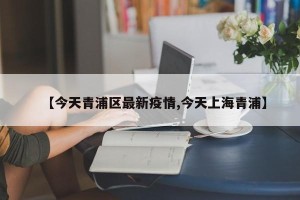 【今天青浦区最新疫情,今天上海青浦】
