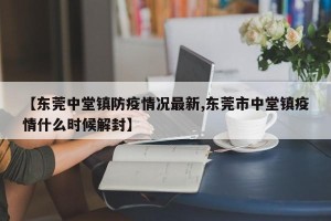 【东莞中堂镇防疫情况最新,东莞市中堂镇疫情什么时候解封】