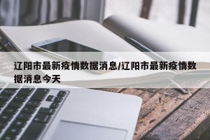 辽阳市最新疫情数据消息/辽阳市最新疫情数据消息今天