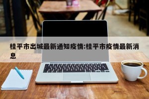桂平市出城最新通知疫情:桂平市疫情最新消息